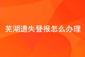 芜湖遗失登报怎么办理找我要登报网