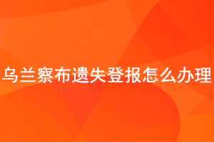 乌兰察布遗失登报怎么办理找我要登报网