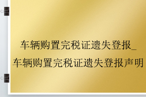 车辆购置完税证遗失登报_车辆购置完税证遗失登报声明找我要登报网