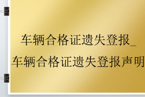 车辆合格证遗失登报_车辆合格证遗失登报声明找我要登报网