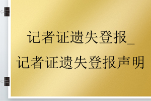 记者证遗失登报_记者证遗失登报声明找我要登报网