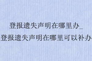 登报遗失声明在哪里办_登报遗失声明在哪里可以补办找我要登报网