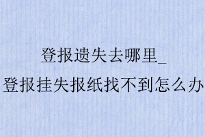 登报遗失去哪里_登报挂失报纸找不到怎么办找我要登报网