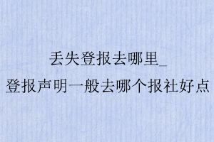 丢失登报去哪里，登报声明一般去哪个报社好点找我要登报网