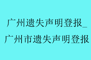 广州遗失声明登报，广州市遗失声明登报找我要登报网