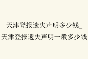 天津登报遗失声明多少钱，天津登报遗失声明一般多少钱找我要登报网