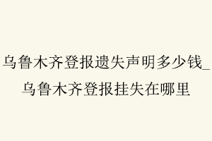 乌鲁木齐登报遗失声明多少钱，乌鲁木齐登报挂失在哪里找我要登报网