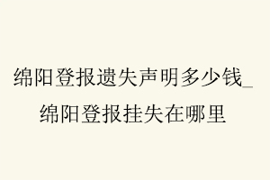 绵阳登报遗失声明多少钱，绵阳登报挂失在哪里找我要登报网