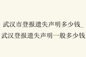 武汉市登报遗失声明多少钱,武汉登报遗失声明一般多少钱找我要登报网