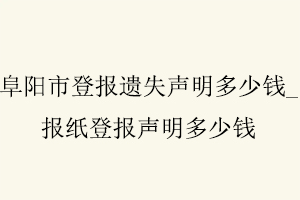 阜阳市登报遗失声明多少钱，报纸登报声明多少钱找我要登报网