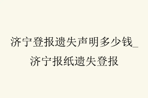 济宁登报遗失声明多少钱，济宁报纸遗失登报找我要登报网