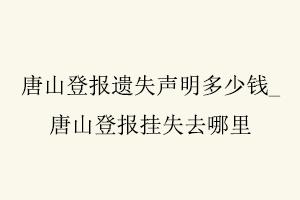 唐山登报遗失声明多少钱，唐山登报挂失去哪里找我要登报网