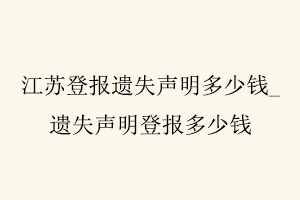 江苏登报遗失声明多少钱，遗失声明登报多少钱找我要登报网