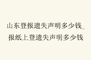 山东登报遗失声明多少钱，报纸上登遗失声明多少钱找我要登报网