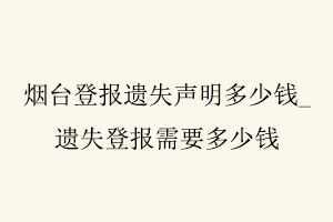 烟台登报遗失声明多少钱，遗失登报需要多少钱找我要登报网