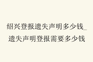 绍兴登报遗失声明多少钱，遗失声明登报需要多少钱找我要登报网