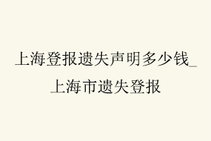 上海登报遗失声明多少钱，上海市遗失登报找我要登报网