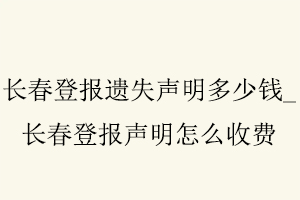 长春登报遗失声明多少钱，长春登报声明怎么收费找我要登报网