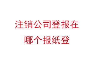 注销公司登报在哪个报纸登，公司注销登报哪家报社找我要登报网