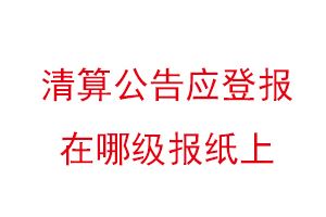 清算公告应登报在哪级报纸上，清算公告登报格式找我要登报网