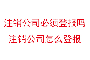 注销公司必须登报吗，注销公司怎么登报找我要登报网