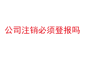 公司注销必须登报吗，公司注销必须登报公示吗找我要登报网