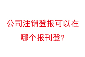 公司注销登报可以在哪个报刊登找我要登报网