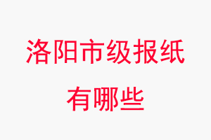 洛阳报纸有哪些，洛阳市级报纸有哪些找我要登报网