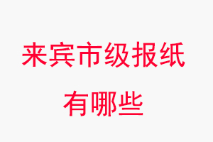 来宾报纸有哪些，来宾市级报纸有哪些找我要登报网