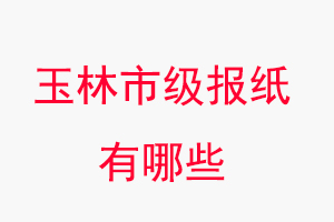 玉林报纸有哪些，玉林市级报纸有哪些找我要登报网