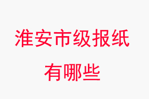 淮安报纸有哪些，淮安市级报纸有哪些找我要登报网