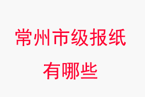 常州报纸有哪些，常州市级报纸有哪些找我要登报网