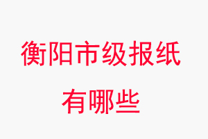 衡阳报纸有哪些，衡阳市级报纸有哪些找我要登报网