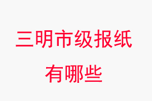 三明报纸有哪些，三明市级报纸有哪些找我要登报网