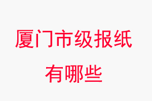 厦门报纸有哪些，厦门市级报纸有哪些找我要登报网