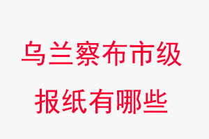 乌兰察布报纸有哪些，乌兰察布市级报纸有哪些找我要登报网