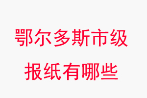 鄂尔多斯报纸有哪些，鄂尔多斯市级报纸有哪些找我要登报网