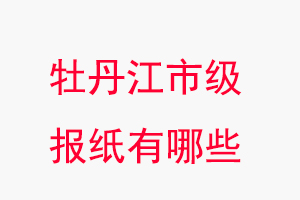 牡丹江报纸有哪些，牡丹江市级报纸有哪些找我要登报网