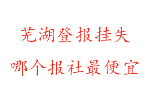 芜湖登报挂失，芜湖登报挂失哪个报社最便宜找我要登报网