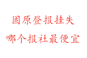 固原登报挂失，固原登报挂失哪个报社最便宜找我要登报网