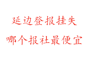 延边登报挂失，延边登报挂失哪个报社最便宜找我要登报网