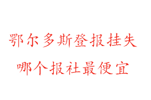 鄂尔多斯登报挂失，鄂尔多斯登报挂失哪个报社最便宜找我要登报网