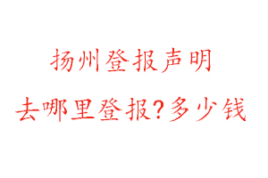 扬州登报声明去哪里登报?多少钱找我要登报网