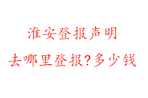 淮安登报声明去哪里登报?多少钱找我要登报网