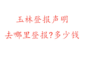 玉林登报声明去哪里登报?多少钱找我要登报网