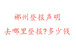 郴州登报声明去哪里登报?多少钱找我要登报网