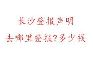 长沙登报声明去哪里登报?多少钱找我要登报网