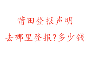 莆田登报声明去哪里登报?多少钱找我要登报网