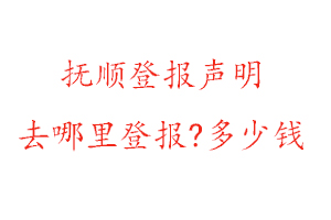 抚顺登报声明去哪里登报?多少钱找我要登报网