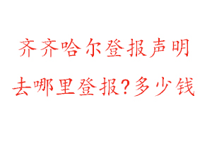 齐齐哈尔登报声明去哪里登报?多少钱找我要登报网